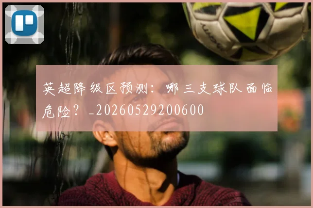 英超降级区预测：哪三支球队面临危险？_20260529200600