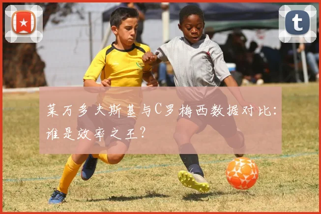 莱万多夫斯基与C罗梅西数据对比:谁是效率之王?