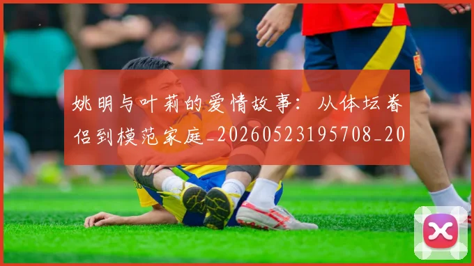姚明与叶莉的爱情故事：从体坛眷侣到模范家庭_20260523195708_20260609132911