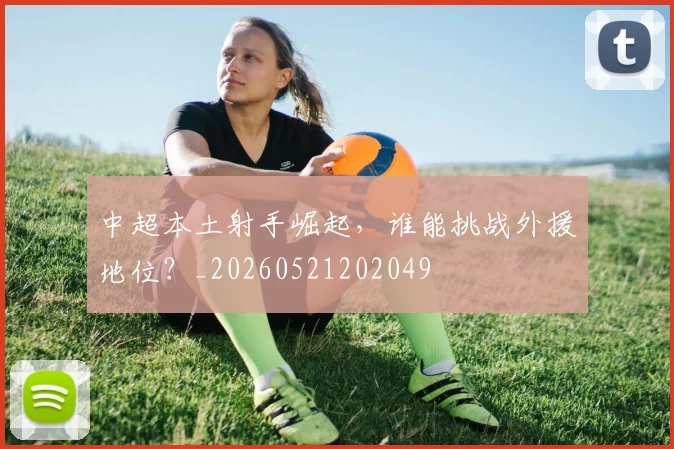 中超本土射手崛起，谁能挑战外援地位？_20260521202049