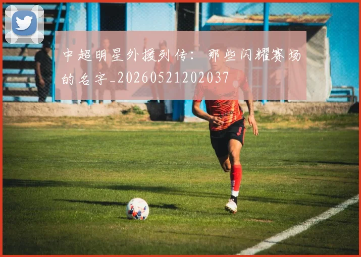 中超明星外援列传：那些闪耀赛场的名字_20260521202037