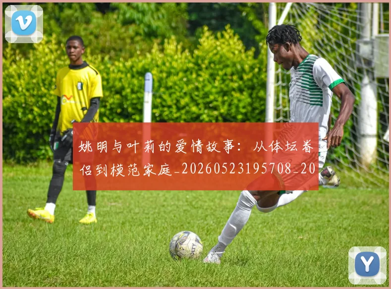 姚明与叶莉的爱情故事：从体坛眷侣到模范家庭_20260523195708_20260609132911