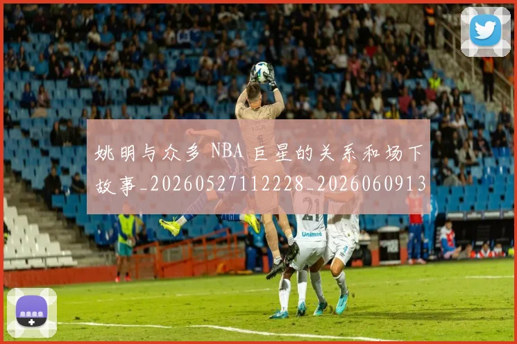 姚明与众多 NBA 巨星的关系和场下故事_20260527112228_20260609132909