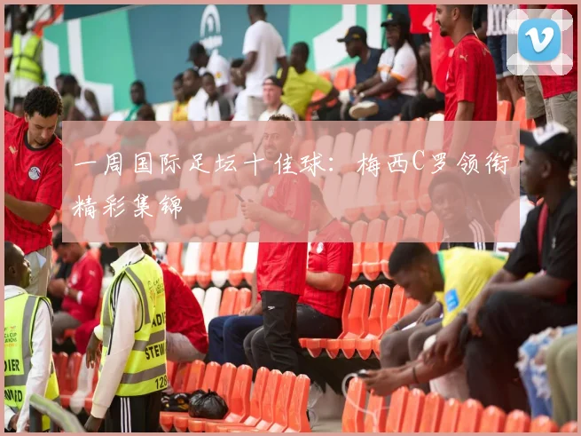 一周国际足坛十佳球：梅西C罗领衔精彩集锦