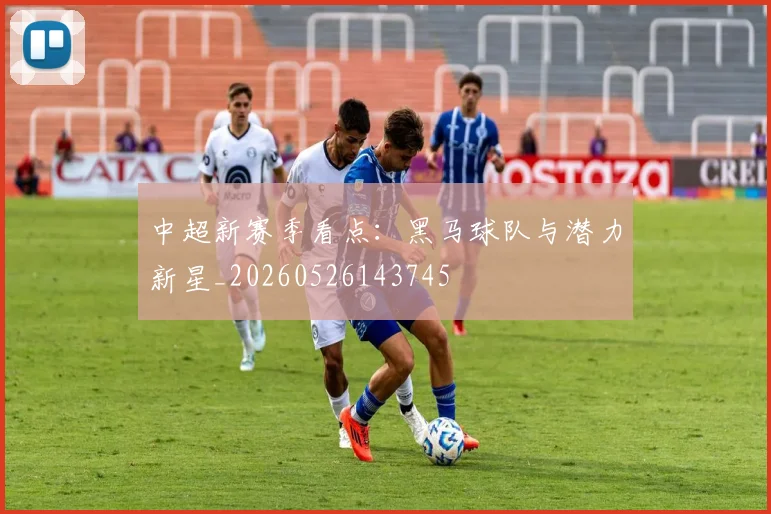 中超新赛季看点：黑马球队与潜力新星_20260526143745