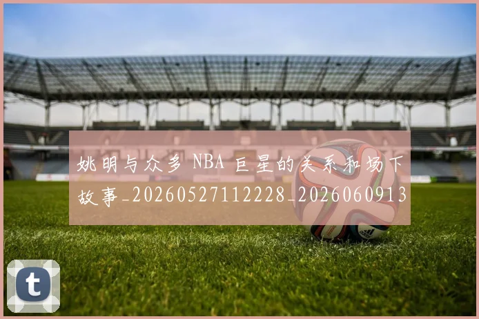姚明与众多 NBA 巨星的关系和场下故事_20260527112228_20260609132909