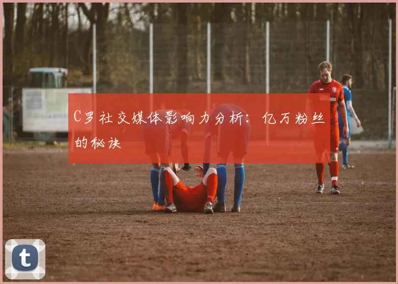 C罗社交媒体影响力分析：亿万粉丝的秘诀