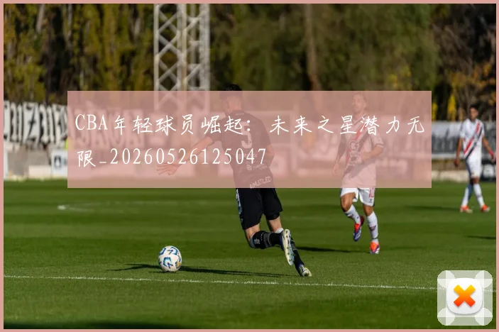 CBA年轻球员崛起:未来之星潜力无限_20260526125047